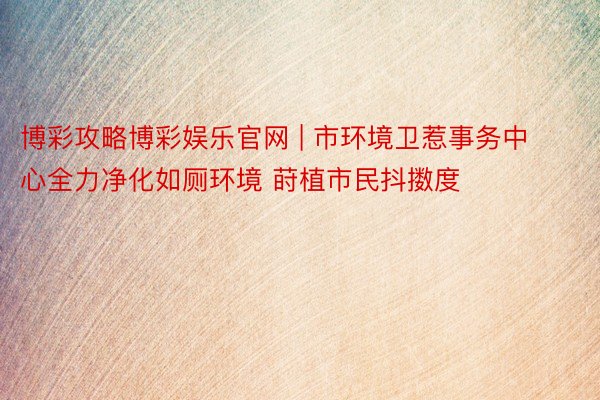 博彩攻略博彩娱乐官网 | 市环境卫惹事务中心全力净化如厕环境 莳植市民抖擞度