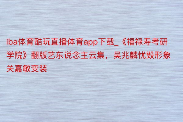 iba体育酷玩直播体育app下载_《福禄寿考研学院》翻版艺东说念主云集，吴兆麟忧毁形象关嘉敏变装