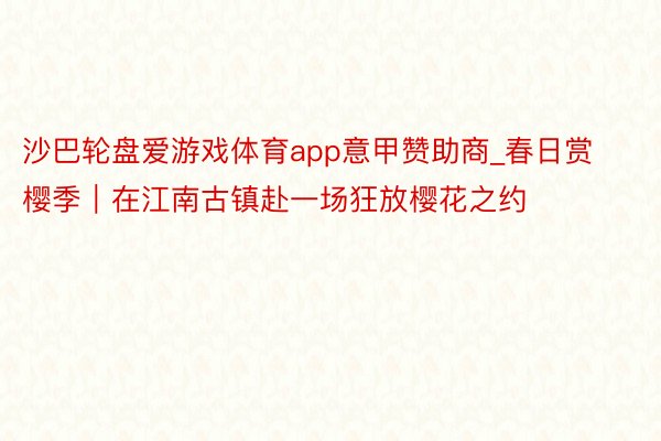 沙巴轮盘爱游戏体育app意甲赞助商_春日赏樱季|在江南古镇赴一场狂放樱花之约
