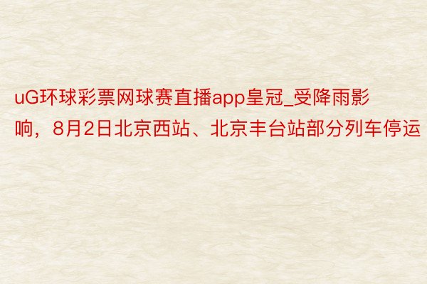 uG环球彩票网球赛直播app皇冠_受降雨影响，8月2日北京西站、北京丰台站部分列车停运