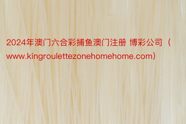 2024年澳门六合彩捕鱼澳门注册 博彩公司（www.kingroulettezonehomehome.com）