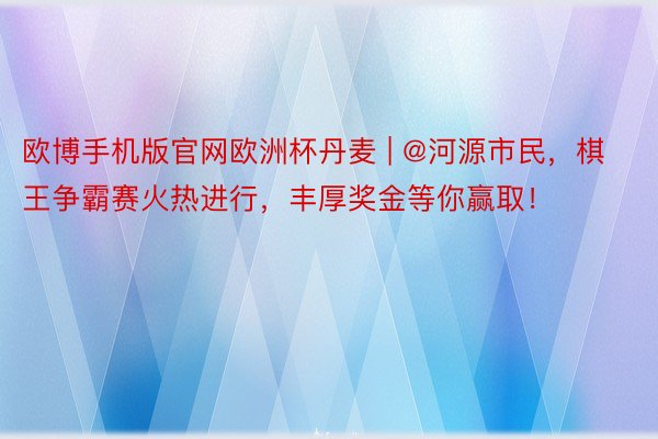 欧博手机版官网欧洲杯丹麦 | @河源市民，棋王争霸赛火热进行，丰厚奖金等你赢取！