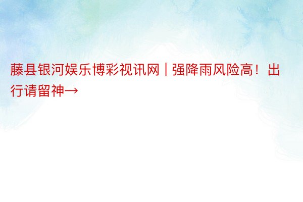 藤县银河娱乐博彩视讯网 | 强降雨风险高！出行请留神→