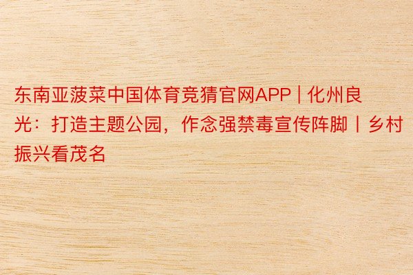 东南亚菠菜中国体育竞猜官网APP | 化州良光：打造主题公园，作念强禁毒宣传阵脚丨乡村振兴看茂名