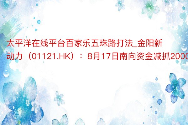 太平洋在线平台百家乐五珠路打法_金阳新动力（01121.HK）：8月17日南向资金减抓2000股