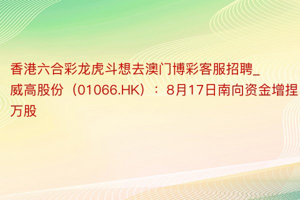 香港六合彩龙虎斗想去澳门博彩客服招聘_威高股份（01066.HK）：8月17日南向资金增捏1.16万股