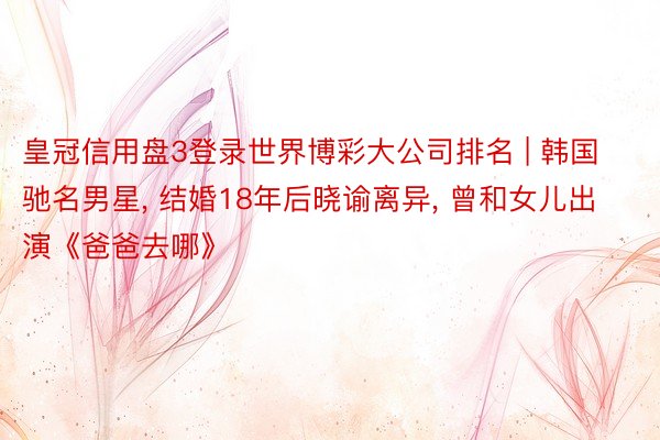 皇冠信用盘3登录世界博彩大公司排名 | 韩国驰名男星, 结婚18年后晓谕离异, 曾和女儿出演《爸爸去哪》