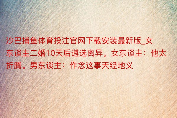 沙巴捕鱼体育投注官网下载安装最新版_女东谈主二婚10天后遴选离异。女东谈主：他太折腾。男东谈主：作念这事天经地义