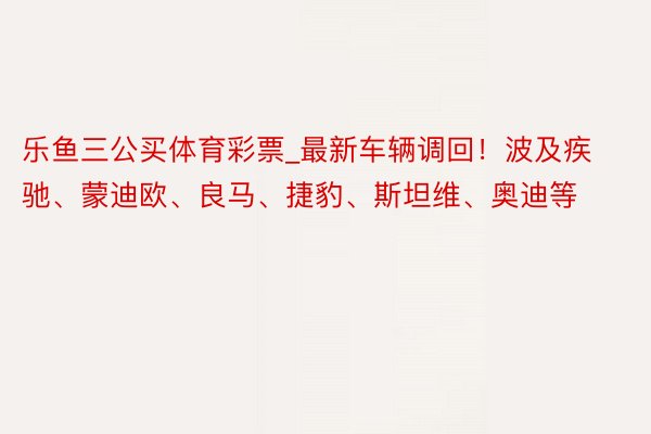 乐鱼三公买体育彩票_最新车辆调回！波及疾驰、蒙迪欧、良马、捷豹、斯坦维、奥迪等