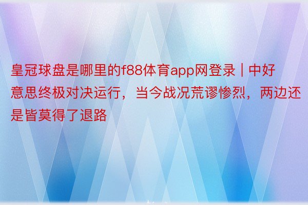 皇冠球盘是哪里的f88体育app网登录 | 中好意思终极对决运行，当今战况荒谬惨烈，两边还是皆莫得了退路
