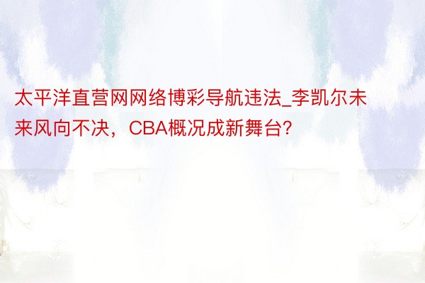 太平洋直营网网络博彩导航违法_李凯尔未来风向不决，CBA概况成新舞台？