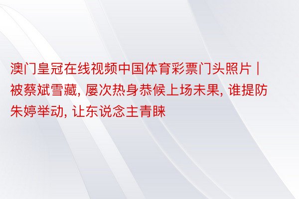 澳门皇冠在线视频中国体育彩票门头照片 | 被蔡斌雪藏, 屡次热身恭候上场未果, 谁提防朱婷举动, 让东说念主青睐