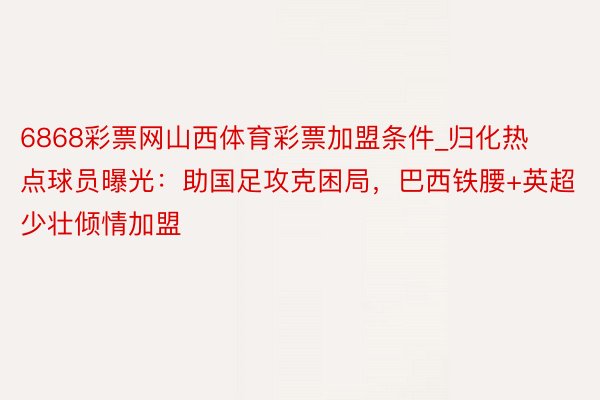 6868彩票网山西体育彩票加盟条件_归化热点球员曝光：助国足攻克困局，巴西铁腰+英超少壮倾情加盟