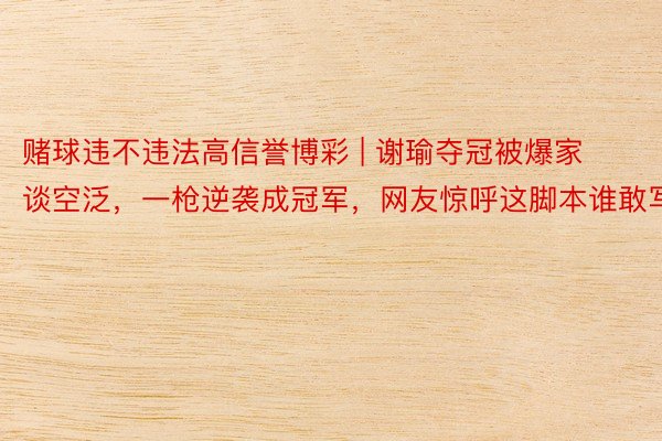 赌球违不违法高信誉博彩 | 谢瑜夺冠被爆家谈空泛，一枪逆袭成冠军，网友惊呼这脚本谁敢写