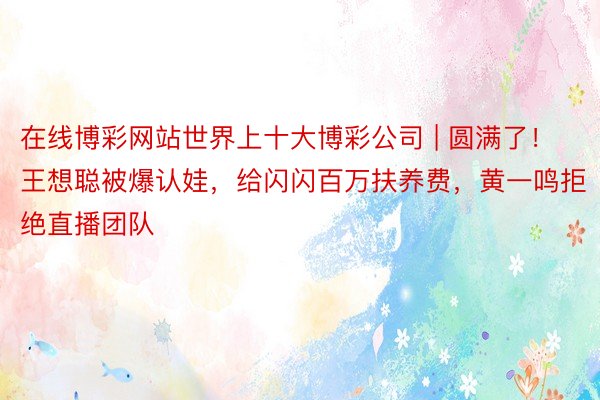 在线博彩网站世界上十大博彩公司 | 圆满了！王想聪被爆认娃，给闪闪百万扶养费，黄一鸣拒绝直播团队