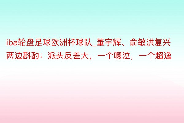 iba轮盘足球欧洲杯球队_董宇辉、俞敏洪复兴两边斟酌：派头反差大，一个啜泣，一个超逸