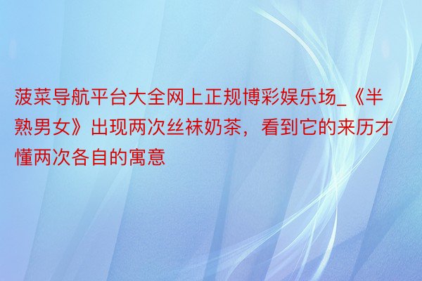 菠菜导航平台大全网上正规博彩娱乐场_《半熟男女》出现两次丝袜奶茶，看到它的来历才懂两次各自的寓意
