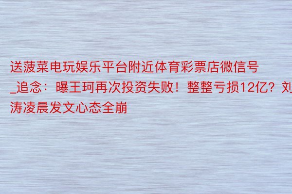 送菠菜电玩娱乐平台附近体育彩票店微信号_追念：曝王珂再次投资失败！整整亏损12亿？刘涛凌晨发文心态全崩