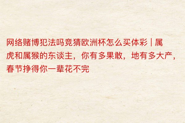 网络赌博犯法吗竞猜欧洲杯怎么买体彩 | 属虎和属猴的东谈主，你有多果敢，地有多大产，春节挣得你一辈花不完