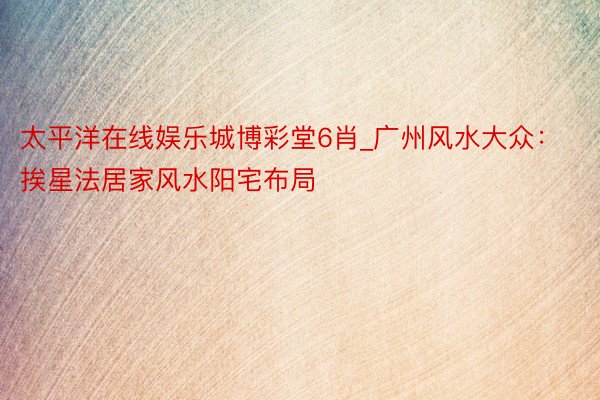 太平洋在线娱乐城博彩堂6肖_广州风水大众：挨星法居家风水阳宅布局