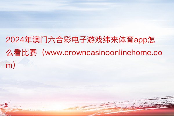 2024年澳门六合彩电子游戏纬来体育app怎么看比赛（www.crowncasinoonlinehome.com）