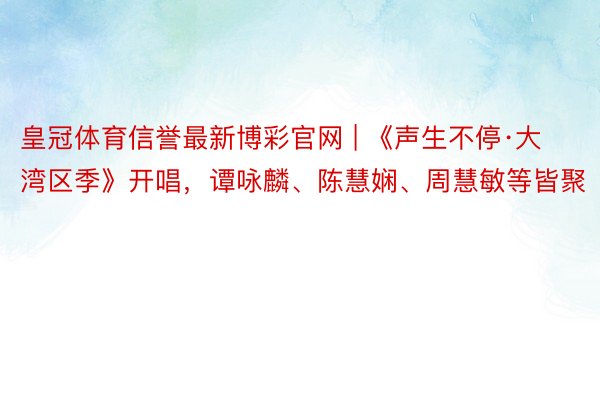 皇冠体育信誉最新博彩官网 | 《声生不停·大湾区季》开唱，谭咏麟、陈慧娴、周慧敏等皆聚