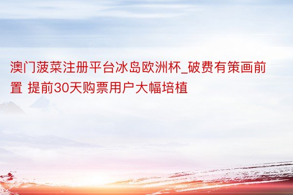 澳门菠菜注册平台冰岛欧洲杯_破费有策画前置 提前30天购票用户大幅培植