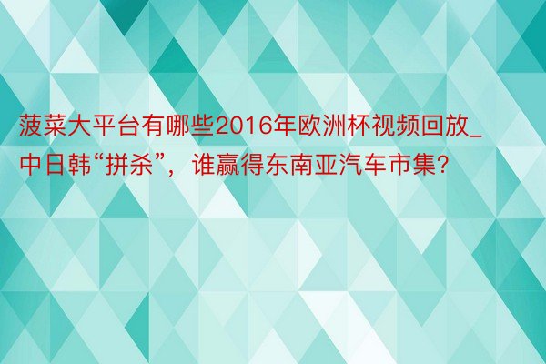菠菜大平台有哪些2016年欧洲杯视频回放_中日韩“拼杀”，谁赢得东南亚汽车市集？