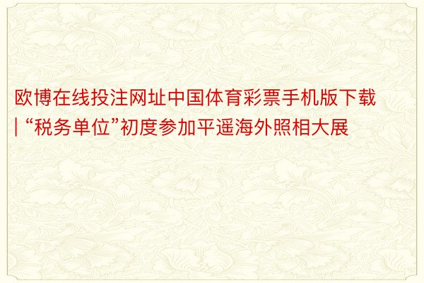 欧博在线投注网址中国体育彩票手机版下载 | “税务单位”初度参加平遥海外照相大展