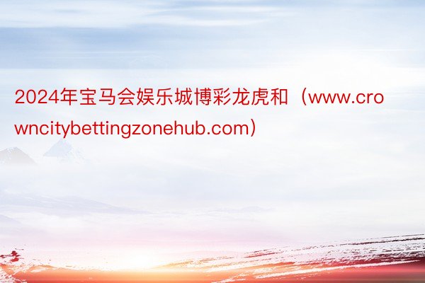 2024年宝马会娱乐城博彩龙虎和（www.crowncitybettingzonehub.com）