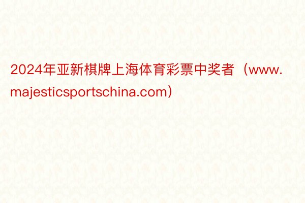 2024年亚新棋牌上海体育彩票中奖者（www.majesticsportschina.com）