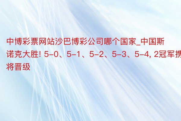 中博彩票网站沙巴博彩公司哪个国家_中国斯诺克大胜! 5-0、5-1、5-2、5-3、5-4, 2冠军携9将晋级