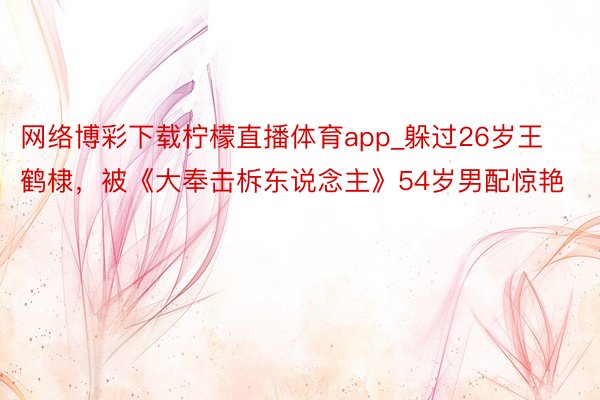 网络博彩下载柠檬直播体育app_躲过26岁王鹤棣，被《大奉击柝东说念主》54岁男配惊艳