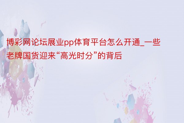 博彩网论坛展业pp体育平台怎么开通_一些老牌国货迎来“高光时分”的背后