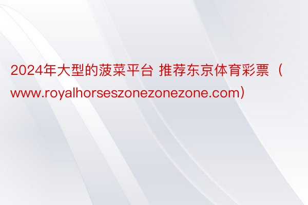2024年大型的菠菜平台 推荐东京体育彩票（www.royalhorseszonezonezone.com）